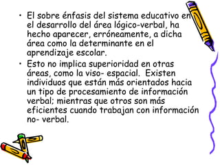 El sobre énfasis del sistema educativo en el desarrollo del área lógico-verbal, ha hecho aparecer, erróneamente, a dicha área como la determinante en el aprendizaje escolar. Esto no implica superioridad en otras áreas, como la viso- espacial.  Existen individuos que están más orientados hacia un tipo de procesamiento de información verbal; mientras que otros son más eficientes cuando trabajan con información no- verbal. 