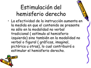 Estimulación del hemisferio derecho La efectividad de la instrucción aumenta en la medida en que el contenido se presente no sólo en la modalidad no verbal tradicional ( estímulo al hemisferio izquierdo) sino también en la modalidad no verbal o figural ( gráficas, imaginal, pictórica u otras), lo cual contribuirá a estimular el hemisferio derecho. 