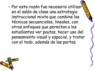 Por esta razón fue necesario utilizar en el salón de clase una estrategia instruccional mixta que combine las técnicas secuenciales, lineales, con otros enfoques que permitan a los estudiantes ver pautas, hacer uso del pensamiento visual y espacial, y tratar con el todo, además de las partes. 