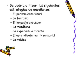 Se podría utilizar  las siguientes estrategias de enseñanza: El pensamiento visual La fantasía El lenguaje evocador La metáfora La experiencia directa El aprendizaje multi- sensorial La música 