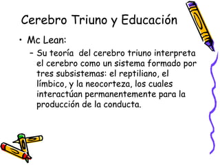 Cerebro Triuno y Educación Mc Lean: Su teoría  del cerebro triuno interpreta el cerebro como un sistema formado por tres subsistemas: el reptiliano, el límbico, y la neocorteza, los cuales interactúan permanentemente para la producción de la conducta. 