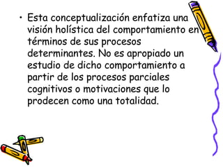 Esta conceptualización enfatiza una visión holística del comportamiento en términos de sus procesos determinantes. No es apropiado un estudio de dicho comportamiento a partir de los procesos parciales cognitivos o motivaciones que lo prodecen como una totalidad. 