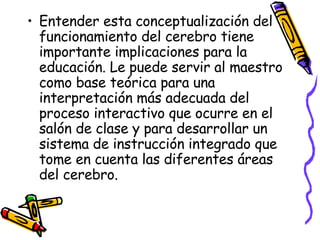 Entender esta conceptualización del funcionamiento del cerebro tiene importante implicaciones para la educación. Le puede servir al maestro como base teórica para una interpretación más adecuada del proceso interactivo que ocurre en el salón de clase y para desarrollar un sistema de instrucción integrado que tome en cuenta las diferentes áreas del cerebro.  