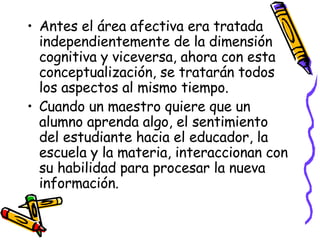Antes el área afectiva era tratada independientemente de la dimensión cognitiva y viceversa, ahora con esta conceptualización, se tratarán todos los aspectos al mismo tiempo. Cuando un maestro quiere que un alumno aprenda algo, el sentimiento del estudiante hacia el educador, la escuela y la materia, interaccionan con su habilidad para procesar la nueva información. 