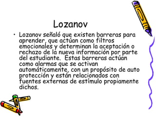 Lozanov Lozanov señaló que existen barreras para aprender, que actúan como filtros emocionales y determinan la aceptación o rechazo de la nueva información por parte del estudiante.  Estas barreras actúan como alarmas que se activan automáticamente, con un propósito de auto protección y están relacionados con fuentes externas de estímulo propiamente dichos. 