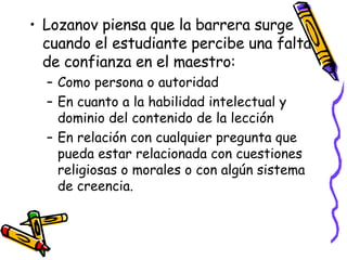 Lozanov piensa que la barrera surge cuando el estudiante percibe una falta de confianza en el maestro: Como persona o autoridad En cuanto a la habilidad intelectual y dominio del contenido de la lección En relación con cualquier pregunta que pueda estar relacionada con cuestiones religiosas o morales o con algún sistema de creencia. 