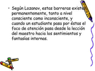 Según Lozanov, estas barreras existen permanentemente, tanto a nivel consciente como inconsciente, y cuando un estudiante pasa por éstas el foco de atención pasa desde la lección del maestro hacia los sentimientos y fantasías internas. 