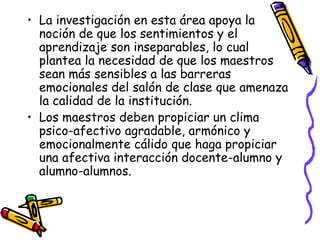 La investigación en esta área apoya la noción de que los sentimientos y el aprendizaje son inseparables, lo cual plantea la necesidad de que los maestros sean más sensibles a las barreras emocionales del salón de clase que amenaza la calidad de la institución.  Los maestros deben propiciar un clima psico-afectivo agradable, armónico y emocionalmente cálido que haga propiciar una afectiva interacción docente-alumno y alumno-alumnos. 