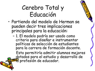 Cerebro Total y Educación Partiendo del modelo de Herman se pueden decir tres implicaciones principales para la educación: 1. El modelo podría ser usado como criterio para diseñar e instrumentar políticas de selección de estudiantes para la carrera de formación docente.  Esto permitiría admitir alumnos mejores dotados para el estudio y desarrollo de la profesión de educador.  
