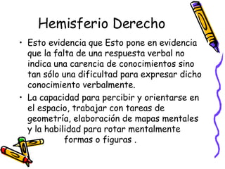 Hemisferio Derecho Esto evidencia que Esto pone en evidencia que la falta de una respuesta verbal no indica una carencia de conocimientos sino tan sólo una dificultad para expresar dicho conocimiento verbalmente. La capacidad para percibir y orientarse en el espacio, trabajar con tareas de geometría, elaboración de mapas mentales y la habilidad para rotar mentalmente  formas o figuras .  