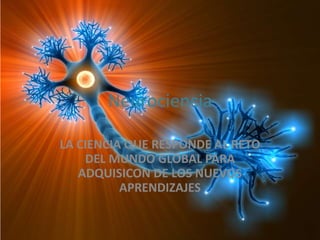 Neurociencia
LA CIENCIA QUE RESPONDE AL RETO
DEL MUNDO GLOBAL PARA
ADQUISICON DE LOS NUEVOS
APRENDIZAJES
 
