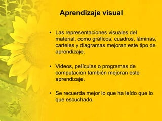 Aprendizaje visualLas representaciones visuales del material, como gráficos, cuadros, láminas, carteles y diagramas mejoran este tipo de aprendizaje.Videos, películas o programas de computación también mejoran este aprendizaje.Se recuerda mejor lo que ha leído que lo que escuchado. 