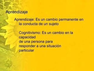 Aprendizaje Aprendizaje: Es un cambio permanente en la conducta de un sujeto Cognitivismo: Es un cambio en la capacidad de una persona para responder a una situación particular 