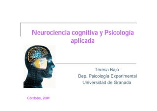 Neurociencia cognitiva y Psicología
              aplicada



                         Teresa Bajo
                 Dep. Psicología Experimental
                   Universidad de Granada


Córdoba, 2009
 