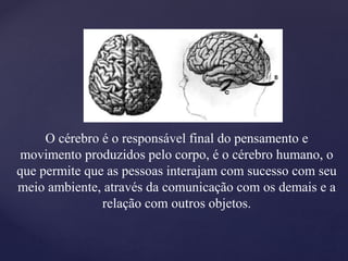 O cérebro é o responsável final do pensamento e
movimento produzidos pelo corpo, é o cérebro humano, o
que permite que as pessoas interajam com sucesso com seu
meio ambiente, através da comunicação com os demais e a
relação com outros objetos.
 