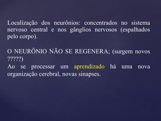 Localização dos neurônios: concentrados no sistema
nervoso central e nos gânglios nervosos (espalhados
pelo corpo).
O NEURÔNIO NÃO SE REGENERA; (surgem novos
?????)
Ao se processar um aprendizado há uma nova
organização cerebral, novas sinapses.
 