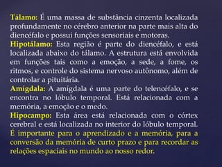 Tálamo: É uma massa de substância cinzenta localizada
profundamente no cérebro anterior na parte mais alta do
diencéfalo e possui funções sensoriais e motoras.
Hipotálamo: Esta região é parte do diencéfalo, e está
localizada abaixo do tálamo. A estrutura está envolvida
em funções tais como a emoção, a sede, a fome, os
ritmos, e controle do sistema nervoso autônomo, além de
controlar a pituitária.
Amígdala: A amígdala é uma parte do telencéfalo, e se
encontra no lóbulo temporal. Está relacionada com a
memória, a emoção e o medo.
Hipocampo: Esta área está relacionada com o córtex
cerebral e está localizada no interior do lóbulo temporal.
É importante para o aprendizado e a memória, para a
conversão da memória de curto prazo e para recordar as
relações espaciais no mundo ao nosso redor.
 