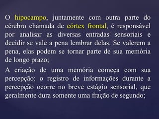 O hipocampo, juntamente com outra parte do
cérebro chamada de córtex frontal, é responsável
por analisar as diversas entradas sensoriais e
decidir se vale a pena lembrar delas. Se valerem a
pena, elas podem se tornar parte de sua memória
de longo prazo;
A criação de uma memória começa com sua
percepção: o registro de informações durante a
percepção ocorre no breve estágio sensorial, que
geralmente dura somente uma fração de segundo;
 