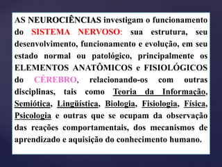 AS NEUROCIÊNCIAS investigam o funcionamento
do SISTEMA NERVOSO: sua estrutura, seu
desenvolvimento, funcionamento e evolução, em seu
estado normal ou patológico, principalmente os
ELEMENTOS ANATÔMICOS e FISIOLÓGICOS
do CÉREBRO, relacionando-os com outras
disciplinas, tais como Teoria da Informação,
Semiótica, Lingüística, Biologia, Fisiologia, Física,
Psicologia e outras que se ocupam da observação
das reações comportamentais, dos mecanismos de
aprendizado e aquisição do conhecimento humano.
 
