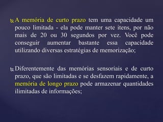  A memória de curto prazo tem uma capacidade um
pouco limitada - ela pode manter sete itens, por não
mais de 20 ou 30 segundos por vez. Você pode
conseguir aumentar bastante essa capacidade
utilizando diversas estratégias de memorização;
 Diferentemente das memórias sensoriais e de curto
prazo, que são limitadas e se desfazem rapidamente, a
memória de longo prazo pode armazenar quantidades
ilimitadas de informações;
 