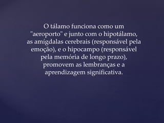 O tálamo funciona como um
"aeroporto" e junto com o hipotálamo,
as amígdalas cerebrais (responsável pela
emoção), e o hipocampo (responsável
pela memória de longo prazo),
promovem as lembranças e a
aprendizagem significativa.
 