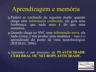 Aprendizagem e memória
 Podem se confundir do seguinte modo: quando
chega uma informação conhecida, ele gera uma
lembrança, que nada mais é do que uma
memória;
 Quando chega ao SNC uma informação nova, ela
nada evoca, e sim produz uma mudança – isso é o
aprendizado do ponto de vista neurobiológico
(RIESGO, 2006).
 Aprender é um processo de PLASTICIDADE
CEREBRAL OU NEUROPLASTICIDADE.
 