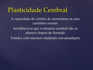 Plasticidade Cerebral
A capacidade do cérebro de reestruturar os seus
caminhos neurais
Acreditava-se que a estrutura cerebral não se
alterava depois de formada
Estudos com macacos mudaram este paradigma
 