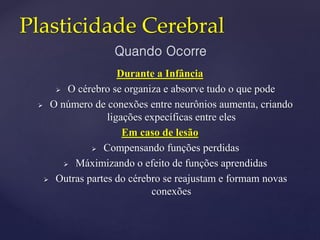 Plasticidade Cerebral
Durante a Infância
 O cérebro se organiza e absorve tudo o que pode
 O número de conexões entre neurônios aumenta, criando
ligações expecíficas entre eles
Em caso de lesão
 Compensando funções perdidas
 Máximizando o efeito de funções aprendidas
 Outras partes do cérebro se reajustam e formam novas
conexões
Quando Ocorre
 