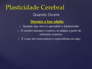 Plasticidade Cerebral
Durante a fase adulta
 Quando algo novo é aprendido e memorizado
 O cérebro humano é reativo, se adapta a partir de
estímulos externos
 É o que nos torna únicos e especialistas em algo
Quando Ocorre
 