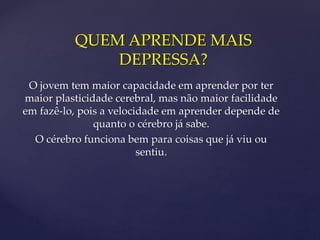 QUEM APRENDE MAIS
DEPRESSA?
O jovem tem maior capacidade em aprender por ter
maior plasticidade cerebral, mas não maior facilidade
em fazê-lo, pois a velocidade em aprender depende de
quanto o cérebro já sabe.
O cérebro funciona bem para coisas que já viu ou
sentiu.
 