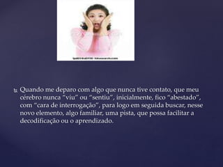  Quando me deparo com algo que nunca tive contato, que meu
cérebro nunca “viu” ou “sentiu”, inicialmente, fico “abestado”,
com “cara de interrogação”, para logo em seguida buscar, nesse
novo elemento, algo familiar, uma pista, que possa facilitar a
decodificação ou o aprendizado.
 
