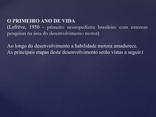 O PRIMEIRO ANO DE VIDA
(Lefrève, 1950 - primeiro neuropediatra brasileiro com extensas
pesquisas na área do desenvolvimento motor)
Ao longo do desenvolvimento a habilidade motora amadurece.
As principais etapas deste desenvolvimento serão vistas a seguir.t
 