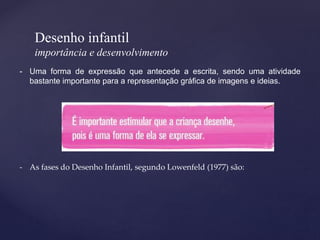 Desenho infantil
importância e desenvolvimento
- Uma forma de expressão que antecede a escrita, sendo uma atividade
bastante importante para a representação gráfica de imagens e ideias.
- As fases do Desenho Infantil, segundo Lowenfeld (1977) são:
 