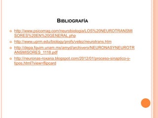 BIBLIOGRAFÍA
 http://www.psicomag.com/neurobiologia/LOS%20NEUROTRANSMI
SORES%20EN%20GENERAL.php
 http://www.uprm.edu/biology/profs/velez/neurotrans.htm
 http://depa.fquim.unam.mx/amyd/archivero/NEURONASYNEUROTR
ANSMISORES_1118.pdf
 http://neuronas-roxana.blogspot.com/2012/01/proceso-sinaptico-y-
tipos.html?view=flipcard
 