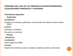 4.ESCRIBA UNA LISTA DE LOS PRINCIPALES NEUROTRANSMISORES,
LOCALIZACIONES PRINCIPALES Y FUNCIONES.
Transmisores pequeños:
 Acetilcolina
Localización:
Sinapsis con músculos y glándulas; muchas partes del sistema nervioso central
(SNC).
Función
Excitatorio o inhibitorio.
Envuelto en la memoria.
 Aminas
Serotonina
Localización:
Varias regiones del SNC.
Función:
Mayormente inhibitorio; sueño, envuelto en estados de ánimo y emociones.
 