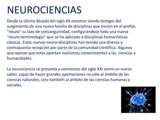 Desde la última década del siglo XX estamos siendo testigos del
surgimiento de una nueva familia de disciplinas que tienen en el
prefijo "neuro" su lazo de consanguinidad, configurándose toda una
nueva "neuro-terminología" que se ha aplicado a disciplinas
humanísticas clásicas. Estas nuevas neuro-disciplinas han tenido una
diversa y contrapuesta recepción por parte de la comunidad
científica. Algunos que opinan que estas aportan novísimos
conocimientos a las ciencias y humanidades.
La neurociencia se presenta a comienzos del siglo XXI como un nuevo
saber, capaz de hacer grandes aportes no sólo al ámbito de las
ciencias naturales, sino también al ámbito de las ciencias humanas y
sociales.
NEUROCIENCIAS
 