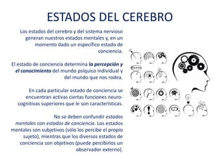 Los estados del cerebro y del sistema nervioso
generan nuestros estados mentales y, en un
momento dado un específico estado de
conciencia.
El estado de conciencia determina la percepción y
el conocimiento del mundo psíquico individual y
del mundo que nos rodea.
En cada particular estado de conciencia se
encuentran activas ciertas funciones neuro-
cognitivas superiores que le son características.
No se deben confundir estados
mentales con estados de conciencia. Los estados
mentales son subjetivos (sólo los percibe el
propio sujeto), mientras que los diversos estados
de conciencia son objetivos (puede percibirlos un
observador externo).
ESTADOS DEL CEREBRO
 