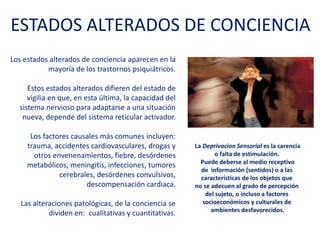 Los estados alterados de conciencia aparecen en
la mayoría de los trastornos psiquiátricos.
Estos estados alterados difieren del estado de
vigilia en que, en esta última, la capacidad del
sistema nervioso para adaptarse a una situación
nueva, depende del sistema reticular activador.
Los factores causales más comunes incluyen:
trauma, accidentes cardiovasculares, drogas y
otros envenenamientos, fiebre, desórdenes
metabólicos, meningitis, infecciones, tumores
cerebrales, desórdenes convulsivos,
descompensación cardiaca.
Las alteraciones patológicas, de la conciencia se
dividen en: cualitativas y cuantitativas.
ESTADOS ALTERADOS DE CONCIENCIA
La Deprivacion Sensorial es la carencia
o falta de estimulación.
Puede deberse al medio receptivo
de información (sentidos) o a las
características de los objetos que
no se adecuen al grado de
percepción
del sujeto, o incluso a factores
socioeconómicos y culturales de
ambientes desfavorecidos.
 