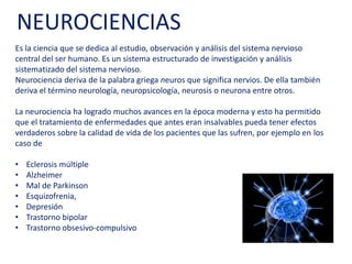 Es la ciencia que se dedica al estudio, observación y análisis del sistema nervioso
central del ser humano. Es un sistema estructurado de investigación y análisis
sistematizado del sistema nervioso.
Neurociencia deriva de la palabra griega neuros que significa nervios. De ella
también deriva el término neurología, neuropsicología, neurosis o neurona entre
otros.
La neurociencia ha logrado muchos avances en la época moderna y esto ha
permitido que el tratamiento de enfermedades que antes eran insalvables pueda
tener efectos verdaderos sobre la calidad de vida de los pacientes que las sufren,
por ejemplo en los caso de
• Esclerosis múltiple
• Alzheimer
• Mal de Parkinson
• Esquizofrenia,
• Depresión
• Trastorno bipolar
• Trastorno obsesivo-compulsivo
NEUROCIENCIAS
 