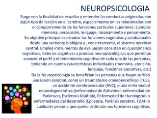 Surge con la finalidad de estudiar y entender las conductas originadas
con algún tipo de lección en el cerebro, especialmente en las
relacionadas con el comportamiento de las funciones corticales
superiores. Ejemplo: memoria, percepción, lenguaje, razonamiento y
pensamiento.
Su objetivo principal es estudiar las funciones cognitivas y conductuales
desde una vertiente biológica y , concretamente, el sistema nervioso
central. Emplea instrumentos de evaluación consisten en cuestionarios
cognitivos, baterías cognitivas y pruebas neuropsicológicas que
permitan conocer el perfil y el rendimiento cognitivo de cada una de las
personas, teniendo en cuenta características individuales (memoria,
atención, lenguaje, funciones ejecutivas, etc.)
NEUROPSICOLOGIA
De la Neuropsicología se benefician las personas que hayan sufrido una lesión
cerebral, como un traumatismo craneoencefálico (TCE), un accidente
cerebrovascular (AVC), o una enfermedad neurodegenerativa (enfermedad de
Alzheimer, enfermedad de Parkinson, Esclerosis Múltiple, Enfermedad de
Huntington) o enfermedades del desarrollo (Epilepsia, Parálisis cerebral,
TDAH o cualquier persona que quiera estimular sus funciones cognitivas
 