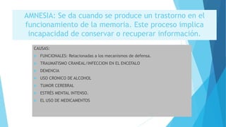 AMNESIA: Se da cuando se produce un trastorno en el
funcionamiento de la memoria. Este proceso implica
incapacidad de conservar o recuperar información.
CAUSAS:
 FUNCIONALES: Relacionadas a los mecanismos de defensa.
 TRAUMATISMO CRANEAL/INFECCION EN EL ENCEFALO
 DEMENCIA
 USO CRONICO DE ALCOHOL
 TUMOR CEREBRAL
 ESTRÉS MENTAL INTENSO.
 EL USO DE MEDICAMENTOS
 