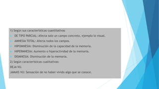 1) Según sus características cuantitativas
 DE TIPO PARCIAL: Afecta solo un campo concreto, ejemplo lo visual.
 AMNESIA TOTAL: Afecta todos los campos.
 HIPOMNESIA: Disminución de la capacidad de la memoria.
 HIPERMNESIA: Aumento o hiperactividad de la memoria.
 DISMNESIA: Disminución de la memoria.
2) Según características cualitativas:
DEJA VU.
JAMAIS VU: Sensación de no haber vivido algo que se conoce.
 
