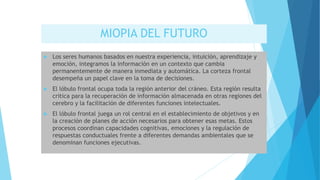 MIOPIA DEL FUTURO
 Los seres humanos basados en nuestra experiencia, intuición, aprendizaje y
emoción, integramos la información en un contexto que cambia
permanentemente de manera inmediata y automática. La corteza frontal
desempeña un papel clave en la toma de decisiones.
 El lóbulo frontal ocupa toda la región anterior del cráneo. Esta región resulta
critica para la recuperación de información almacenada en otras regiones del
cerebro y la facilitación de diferentes funciones intelectuales.
 El lóbulo frontal juega un rol central en el establecimiento de objetivos y en
la creación de planes de acción necesarios para obtener esas metas. Estos
procesos coordinan capacidades cognitivas, emociones y la regulación de
respuestas conductuales frente a diferentes demandas ambientales que se
denominan funciones ejecutivas.
 