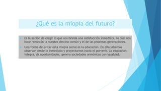 ¿Qué es la miopía del futuro?
 Es la acción de elegir lo que nos brinda una satisfacción inmediata, lo cual nos
hace renunciar a nuestro destino común y el de las próximas generaciones.
 Una forma de evitar esta miopía social es la educación. En ella sabemos
observar desde lo inmediato y proyectarnos hacia el porvenir. La educación
integra, da oportunidades, genera sociedades armónicas con igualdad.
 