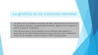 La genética en los trastornos mentales
 Los genes son las unidades funcionales del ADN y determinan la estructura de
los productos celulares, principalmente proteínas. Algunas veces los genes se
alteran y generan mutaciones.
 Cabe destacar que el factor genético no es suficiente para explicar el
desarrollo de las enfermedad psiquiátricas mas comunes como la depresión,
trastornos de ansiedad, trastorno bipolar, TDAH o esquizofrenia.
 