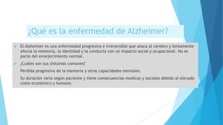 ¿Qué es la enfermedad de Alzheimer?
 El Alzheimer es una enfermedad progresiva e irreversible que ataca al cerebro y lentamente
afecta la memoria, la identidad y la conducta con un impacto social y ocupacional. No es
parte del envejecimiento normal.
 ¿Cuáles son sus síntomas comunes?
- Perdida progresiva de la memoria y otras capacidades mentales.
- Su duración varia según paciente y tiene consecuencias medicas y sociales debido al elevado
costo económico y humano.
 