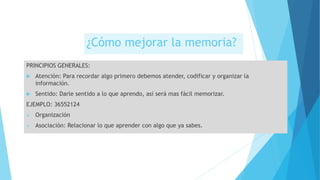 ¿Cómo mejorar la memoria?
PRINCIPIOS GENERALES:
 Atención: Para recordar algo primero debemos atender, codificar y organizar la
información.
 Sentido: Darle sentido a lo que aprendo, así será mas fácil memorizar.
EJEMPLO: 36552124
 Organización
 Asociación: Relacionar lo que aprender con algo que ya sabes.
 