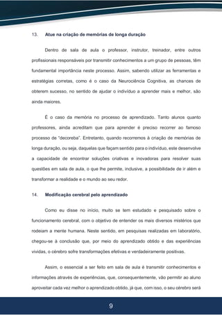 9
13. Atue na criação de memórias de longa duração
Dentro de sala de aula o professor, instrutor, treinador, entre outros
profissionais responsáveis por transmitir conhecimentos a um grupo de pessoas, têm
fundamental importância neste processo. Assim, sabendo utilizar as ferramentas e
estratégias corretas, como é o caso da Neurociência Cognitiva, as chances de
obterem sucesso, no sentido de ajudar o indivíduo a aprender mais e melhor, são
ainda maiores.
É o caso da memória no processo de aprendizado. Tanto alunos quanto
professores, ainda acreditam que para aprender é preciso recorrer ao famoso
processo de “decoreba”. Entretanto, quando recorremos à criação de memórias de
longa duração, ou seja, daquelas que façam sentido para o indivíduo, este desenvolve
a capacidade de encontrar soluções criativas e inovadoras para resolver suas
questões em sala de aula, o que lhe permite, inclusive, a possibilidade de ir além e
transformar a realidade e o mundo ao seu redor.
14. Modificação cerebral pelo aprendizado
Como eu disse no início, muito se tem estudado e pesquisado sobre o
funcionamento cerebral, com o objetivo de entender os mais diversos mistérios que
rodeiam a mente humana. Neste sentido, em pesquisas realizadas em laboratório,
chegou-se à conclusão que, por meio do aprendizado obtido e das experiências
vividas, o cérebro sofre transformações efetivas e verdadeiramente positivas.
Assim, o essencial a ser feito em sala de aula é transmitir conhecimentos e
informações através de experiências, que, consequentemente, vão permitir ao aluno
aproveitar cada vez melhor o aprendizado obtido, já que, com isso, o seu cérebro será
 