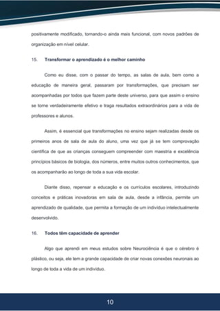 10
positivamente modificado, tornando-o ainda mais funcional, com novos padrões de
organização em nível celular.
15. Transformar o aprendizado é o melhor caminho
Como eu disse, com o passar do tempo, as salas de aula, bem como a
educação de maneira geral, passaram por transformações, que precisam ser
acompanhadas por todos que fazem parte deste universo, para que assim o ensino
se torne verdadeiramente efetivo e traga resultados extraordinários para a vida de
professores e alunos.
Assim, é essencial que transformações no ensino sejam realizadas desde os
primeiros anos de sala de aula do aluno, uma vez que já se tem comprovação
científica de que as crianças conseguem compreender com maestria e excelência
princípios básicos de biologia, dos números, entre muitos outros conhecimentos, que
os acompanharão ao longo de toda a sua vida escolar.
Diante disso, repensar a educação e os currículos escolares, introduzindo
conceitos e práticas inovadoras em sala de aula, desde a infância, permite um
aprendizado de qualidade, que permita a formação de um indivíduo intelectualmente
desenvolvido.
16. Todos têm capacidade de aprender
Algo que aprendi em meus estudos sobre Neurociência é que o cérebro é
plástico, ou seja, ele tem a grande capacidade de criar novas conexões neuronais ao
longo de toda a vida de um indivíduo.
 