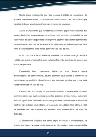 11
Diante disso, entendemos que toda pessoa é dotada da capacidade de
aprender, de absorver novos conhecimentos e transformar tudo isso em práticas, que
capazes de trazer grandes diferenças para o mundo ao seu redor.
Assim, é fundamental que professores assumam o papel de orientadores dos
alunos, dando-lhes autonomia para aprenderem cada vez mais, mostrando-lhes que
são dotados de grande capacidade e inteligência, podendo estas serem aprimoradas
constantemente, algo que vai aumentar ainda mais a sua vontade de aprender, bem
como a sua autoestima, tanto dentro quanto fora de sala de aula.
Outra coisa que a Neurociência me ensinou é que manter a atenção e o foco
voltado para algo é uma escolha que o indivíduo faz e não algo inato de alguns, que
outros não possuem.
Entendendo isso, professores, treinadores, entre diversos outros
multiplicadores de conhecimento, devem estimular seus alunos a manterem-se
concentrados no conteúdo, despertando o seu interesse genuíno pelo o que está
sendo transmitido em sala de aula.
Fazendo isso, as chances de que mantenham o foco e que não se distraiam
facilmente com o que quer que seja que esteja passando em sua mente, aumentam
de forma significativa, facilitando, assim, o surgimento de resultados verdadeiramente
positivos para todos os envolvidos nos processos de aprendizado. Com o tempo, você
vai perceber que eles mesmos vão escolher estar concentrados, ao invés de
distraídos.
A Neurociência Cognitiva tem como objeto de estuda a compreensão, na
prática, sobre como a nossa mente processa as informações, como isso possibilita
 